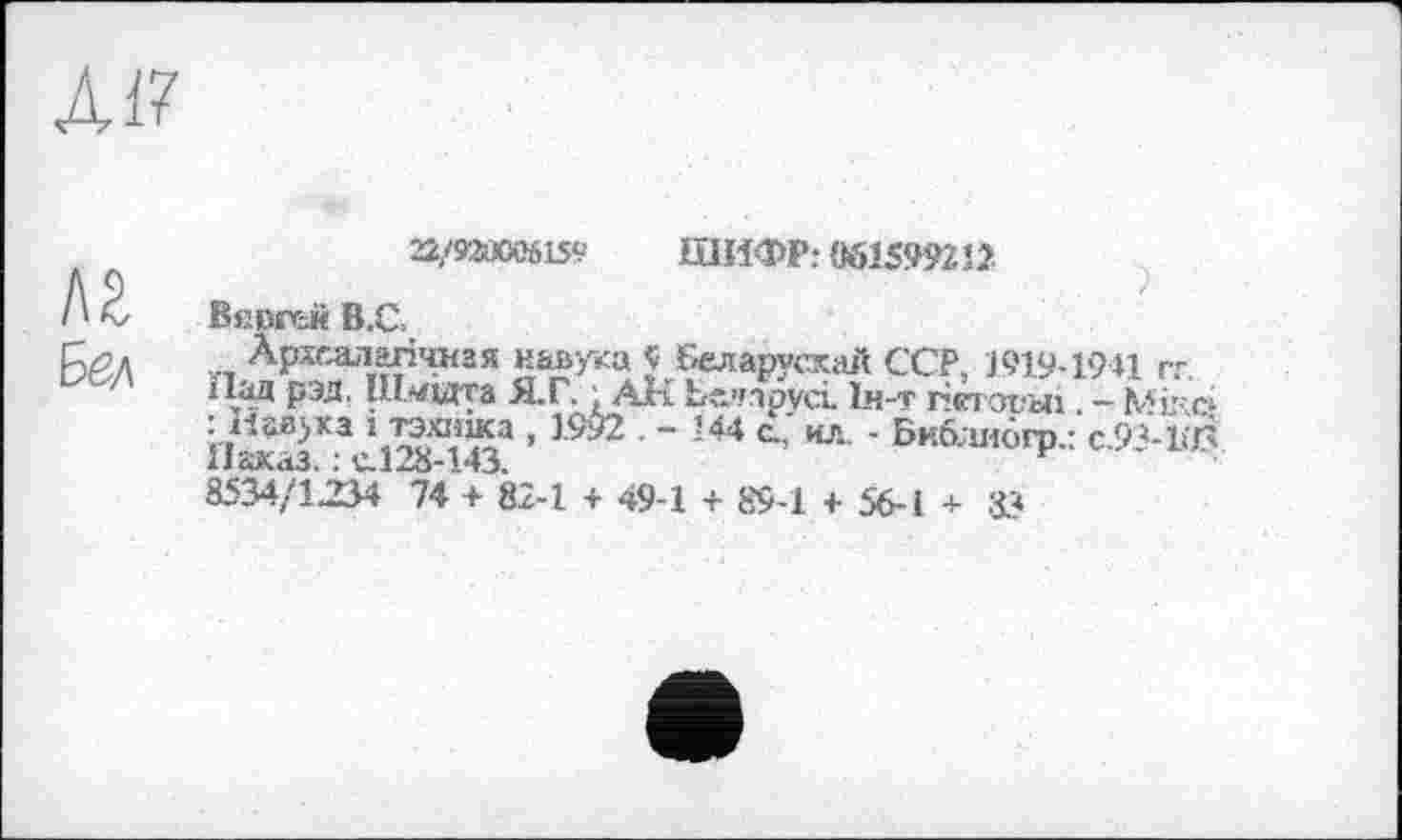 ﻿А17
Л2
Бел
22/92Й006159	ШИФР: «615992 12
В«вгг=й В.С.
Архсалагічная навука $ Беларусхай ССР, 1919-1941 гг.
Пад рэд, Ш«едга Я.Г. ; All Беларуси Ін-т гіетояьіі - Мікб : навыка і тэхижа , 1992 . - 144 с.,' нл. - Би&шбгр.: С.93-КЛ Наказ. : с.128-143.	F
8534/1234 74 + 82-1 + 49-1 + 89-1 + 56-І + 83